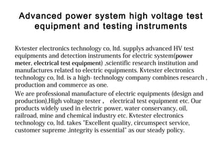 Advanced power system high voltage test
equipment and testing instruments
Kvtester electronics technology co, ltd. supplys advanced HV test
equipments and detection instruments for electric system(power
meter, electrical test equipment) ,scientific research institution and
manufactures related to electric equipments. Kvtester electronics
technology co, ltd. is a high- technology company combines research ,
production and commerce as one.
We are professional manufacture of electric equipments (design and
production),High voltage tester ， electrical test equipment etc. Our
products widely used in electric power, water conservancy, oil,
railroad, mine and chemical industry etc. Kvtester electronics
technology co, ltd. takes "Excellent quality, circumspect service,
customer supreme ,integrity is essential" as our steady policy.
 