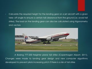 • Calculate the required height for the landing gear on a jet aircraft with a given
take‐ off angle to ensure a certain tail clearance from the ground (i.e. avoid tail
strike). The load on the landing gear can also be calculated using trigonometry
and vectors
A Boeing 777‐200 freighter plane tail strike (Copenhagen Airport, 2011).
Changes were made to landing gear design and new computer algorithms
developed to prevent pilots increasing pitch if there is a risk of tail strike
 