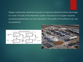 • Design wastewater treatment reactors to remove pollutants before discharge
to a river. The size of the treatment system, the amount of oxygen required,
pumping requirements can be calculated. The quality of the effluent can also
be predicted.
 