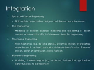 Integration
1. Sports and Exercise Engineering:
• Gait analysis, power meters, design of portable and wearable sensors
2. Civil Engineering:
• Modelling of pollution dispersal, modelling and forecasting of ocean
currents, waves and the effect of climate on these, fire engineering
3. Mechanical Engineering:
• Fluid mechanics (e.g. de‐icing planes), dynamics (motion of projectiles,
simple harmonic motion), mechanics, determination of centre of mass of
objects, design of combustion vessels, fuel cells
4. Biomedical Engineering:
• Modelling of internal organs (e.g. model and test medical hypothesis of
kidney functions to aid treatment)
 