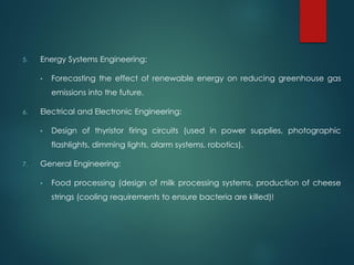 5. Energy Systems Engineering:
• Forecasting the effect of renewable energy on reducing greenhouse gas
emissions into the future.
6. Electrical and Electronic Engineering:
• Design of thyristor firing circuits (used in power supplies, photographic
flashlights, dimming lights, alarm systems, robotics).
7. General Engineering:
• Food processing (design of milk processing systems, production of cheese
strings (cooling requirements to ensure bacteria are killed)!
 