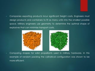 • Companies exporting products incur significant freight costs. Engineers must
design products and containers to fit as many units into the smallest possible
space. Military engineers use geometry to determine the optimal shape of
explosives that can minimise transport costs.
• Comparing shapes for solid propellants used in military hardware. In this
example of random packing the cylindrical configuration was shown to be
more efficient.
 