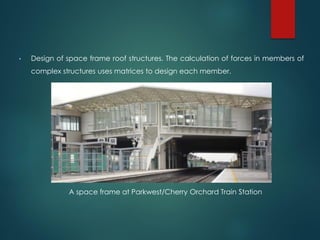 • Design of space frame roof structures. The calculation of forces in members of
complex structures uses matrices to design each member.
A space frame at Parkwest/Cherry Orchard Train Station
 
