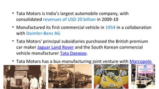 • Tata Motors is India’s largest automobile company, with
consolidated revenues of USD 20 billion in 2009-10
• Manufactured its first commercial vehicle in 1954 in a collaboration
with Daimler-Benz AG
• Tata Motors' principal subsidiaries purchased the British premium
car maker Jaguar Land Rover and the South Korean commercial
vehicle manufacturer Tata Daewoo.
• Tata Motors has a bus-manufacturing joint venture with Marcopolo
 