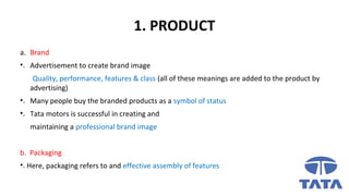 1. PRODUCT
a. Brand
•. Advertisement to create brand image
Quality, performance, features & class (all of these meanings are added to the product by
advertising)
•. Many people buy the branded products as a symbol of status
•. Tata motors is successful in creating and
maintaining a professional brand image
b. Packaging
•. Here, packaging refers to and effective assembly of features
 