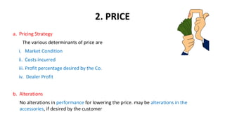2. PRICE
a. Pricing Strategy
The various determinants of price are
i. Market Condition
ii. Costs incurred
iii. Profit percentage desired by the Co.
iv. Dealer Profit
b. Alterations
No alterations in performance for lowering the price. may be alterations in the
accessories, if desired by the customer
 