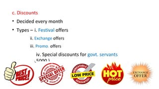 c. Discounts
• Decided every month
• Types – i. Festival offers
ii. Exchange offers
iii. Promo. offers
iv. Special discounts for govt. servants
( maxRs.5000 )
 