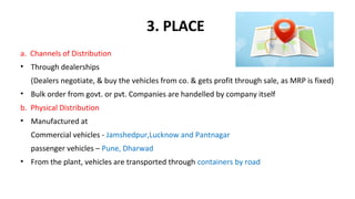 3. PLACE 
a. Channels of Distribution
• Through dealerships
(Dealers negotiate, & buy the vehicles from co. & gets profit through sale, as MRP is fixed)
• Bulk order from govt. or pvt. Companies are handelled by company itself
b. Physical Distribution  
• Manufactured at
Commercial vehicles - Jamshedpur,Lucknow and Pantnagar
passenger vehicles – Pune, Dharwad
• From the plant, vehicles are transported through containers by road
 