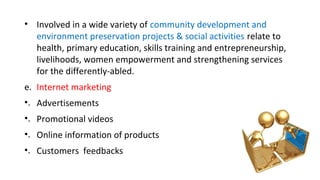 • Involved in a wide variety of community development and
environment preservation projects & social activities relate to
health, primary education, skills training and entrepreneurship,
livelihoods, women empowerment and strengthening services
for the differently-abled.
e. Internet marketing
•. Advertisements
•. Promotional videos
•. Online information of products
•. Customers feedbacks
 