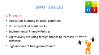 SWOT Analysis
a. Strengths
• Innovation & strong financial condition
• No. of patents & trademarks
• Environmental Friendly Policies
• Aggressively acquiring foreign brands to increase its global
presence
• High amount of foreign investment
 