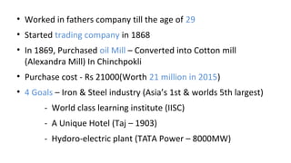 • Worked in fathers company till the age of 29
• Started trading company in 1868
• In 1869, Purchased oil Mill – Converted into Cotton mill
(Alexandra Mill) In Chinchpokli
• Purchase cost - Rs 21000(Worth 21 million in 2015)
• 4 Goals – Iron & Steel industry (Asia’s 1st & worlds 5th largest)
- World class learning institute (IISC)
- A Unique Hotel (Taj – 1903)
- Hydoro-electric plant (TATA Power – 8000MW)
 