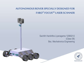 AUTONOMOUSROVER SPECIALLYDESIGNED FOR
FARO® FOCUS3D LASER SCANNER
Sachith Harshitha Liyanagama 12060212
(Class 08)
Bsc. Mechatronics Engineering
 