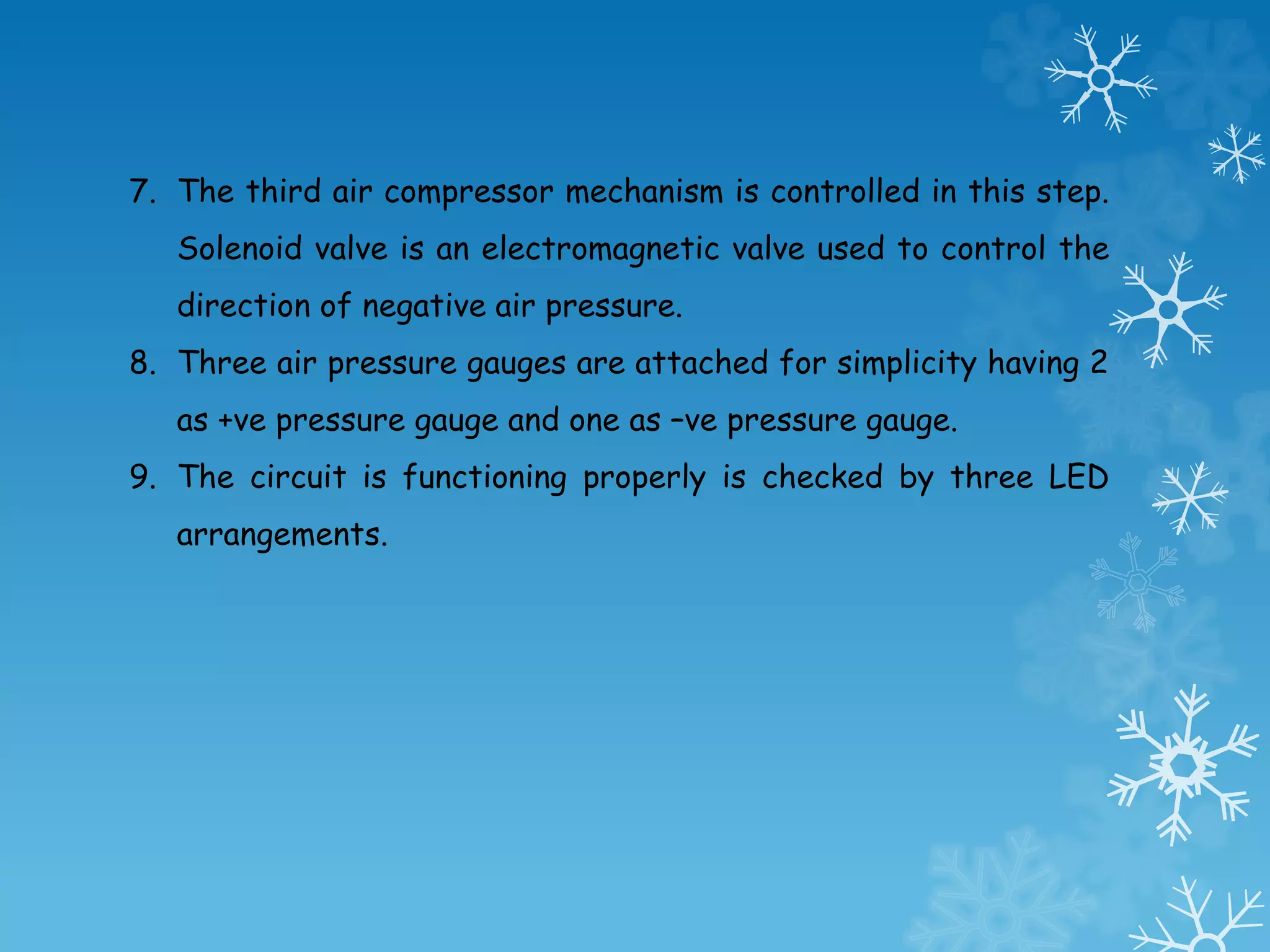 7. The third air compressor mechanism is controlled in this step.
Solenoid valve is an electromagnetic valve used to control the
direction of negative air pressure.
8. Three air pressure gauges are attached for simplicity having 2
as +ve pressure gauge and one as –ve pressure gauge.
9. The circuit is functioning properly is checked by three LED
arrangements.
 
