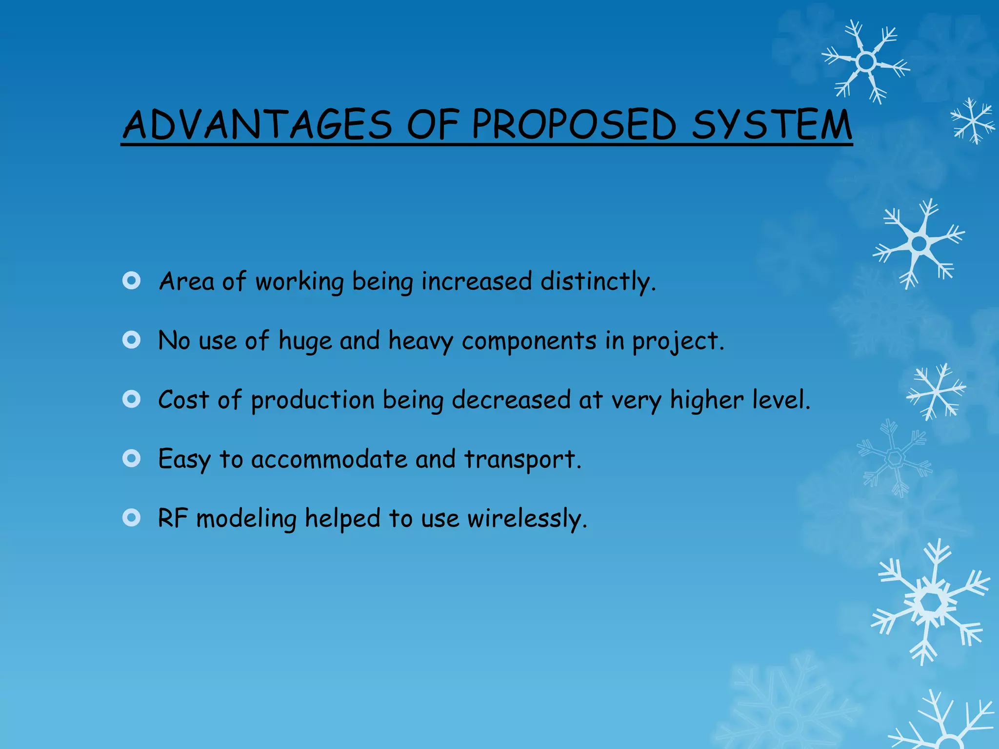 ADVANTAGES OF PROPOSED SYSTEM
 Area of working being increased distinctly.
 No use of huge and heavy components in project.
 Cost of production being decreased at very higher level.
 Easy to accommodate and transport.
 RF modeling helped to use wirelessly.
 