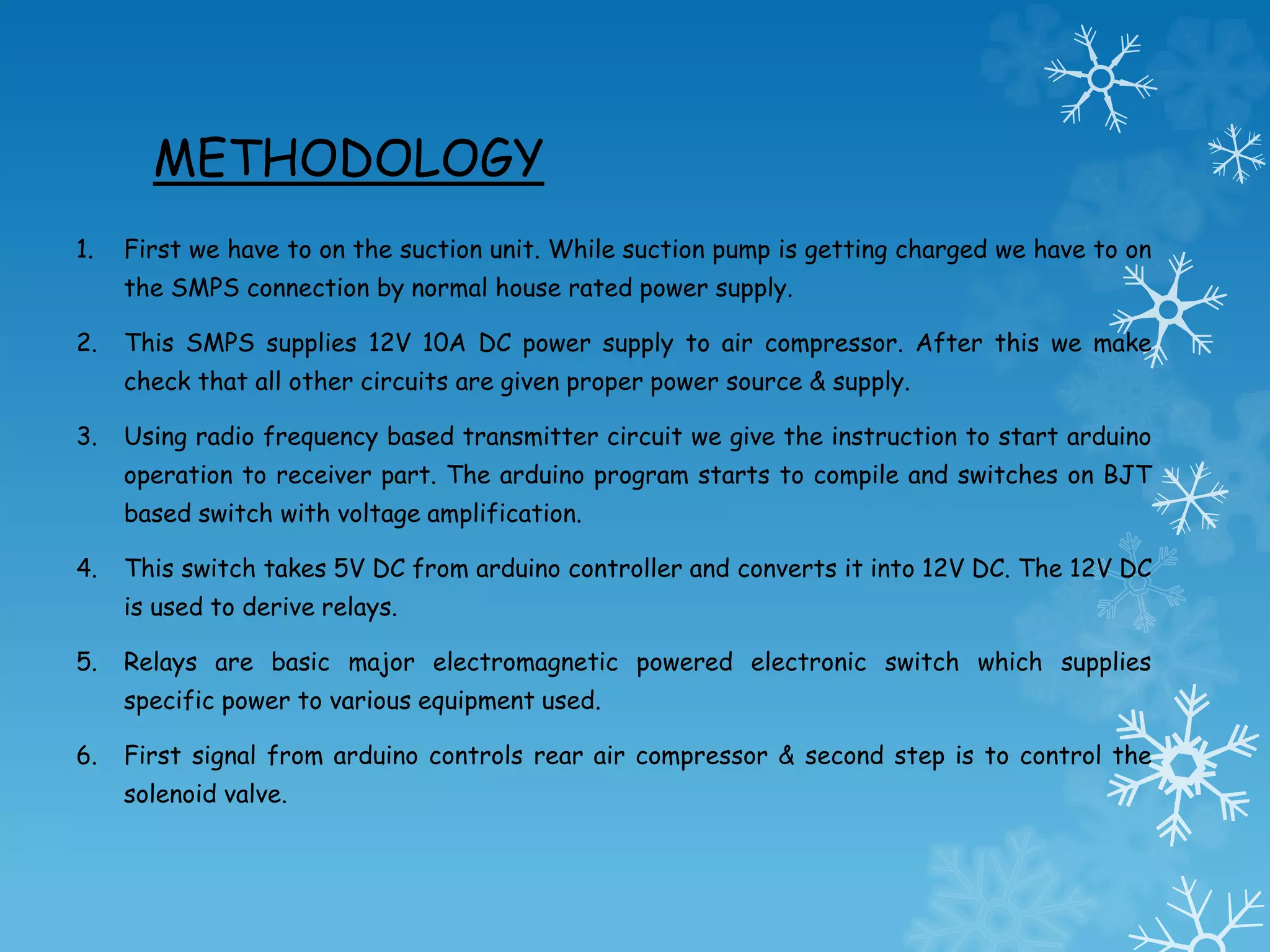 METHODOLOGY
1. First we have to on the suction unit. While suction pump is getting charged we have to on
the SMPS connection by normal house rated power supply.
2. This SMPS supplies 12V 10A DC power supply to air compressor. After this we make
check that all other circuits are given proper power source & supply.
3. Using radio frequency based transmitter circuit we give the instruction to start arduino
operation to receiver part. The arduino program starts to compile and switches on BJT
based switch with voltage amplification.
4. This switch takes 5V DC from arduino controller and converts it into 12V DC. The 12V DC
is used to derive relays.
5. Relays are basic major electromagnetic powered electronic switch which supplies
specific power to various equipment used.
6. First signal from arduino controls rear air compressor & second step is to control the
solenoid valve.
 