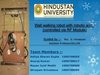 Wall walking robot with robotic arm .
(controlled via RF Module)
Guided by :- Mrs. G. Vimalarani
Assistant Professor(SG),EIE
Team Members :-
Aditya Sharan Gupta 1000708005
Anuraj Kumar 1000708017
Nayan Jyoti Medhi 1000708060
Shrayam Srivastava 1000708099
 