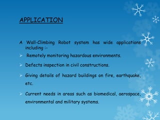 APPLICATION
A Wall-Climbing Robot system has wide applications
including :-
 Remotely monitoring hazardous environments.
 Defects inspection in civil constructions.
 Giving details of hazard buildings on fire, earthquake,
etc.
 Current needs in areas such as biomedical, aerospace,
environmental and military systems.
 