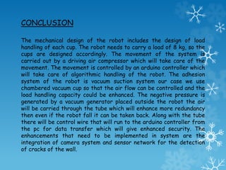 The mechanical design of the robot includes the design of load
handling of each cup. The robot needs to carry a load of 8 kg, so the
cups are designed accordingly. The movement of the system is
carried out by a driving air compressor which will take care of the
movement. The movement is controlled by an arduino controller which
will take care of algorithmic handling of the robot. The adhesion
system of the robot is vacuum suction system our case we use
chambered vacuum cup so that the air flow can be controlled and the
load handling capacity could be enhanced. The negative pressure is
generated by a vacuum generator placed outside the robot the air
will be carried through the tube which will enhance more redundancy
then even if the robot fall it can be taken back. Along with the tube
there will be control wire that will run to the arduino controller from
the pc for data transfer which will give enhanced security. The
enhancements that need to be implemented in system are the
integration of camera system and sensor network for the detection
of cracks of the wall.
CONCLUSION
 