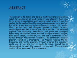 ABSTRACT
The concept is to design and develop multifunctional wall walking
robot for application of good flexibility and stability. Main idea
is to attain a specialized wall walking robot where it can be
applied in the applications like monitoring purposes, as a spy bot
for military use, working in hazardous environment, etc. As by
idea, the bot has been designed simpler in order to meet
required positions like it has to give lift to self-i.e., bot body and
payload. The necessary instruments and parts are arranged
specifically to keep the waste made on interpretation of weight,
size, power usage, calibration, etc. The bot is controlled via RF
module through Arduino Uno controller. This controller executes
program based on C programing. The Arduino receives the RF
frequency and run the program. Through program the necessary
parts are driven and bot is made to move. Everything is
standardized to meet the necessity of project. We aim single
control of bot movement & arm movement.
 