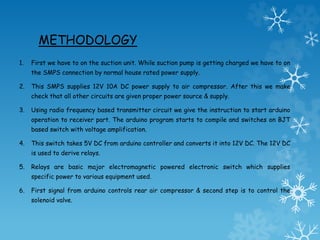 METHODOLOGY
1. First we have to on the suction unit. While suction pump is getting charged we have to on
the SMPS connection by normal house rated power supply.
2. This SMPS supplies 12V 10A DC power supply to air compressor. After this we make
check that all other circuits are given proper power source & supply.
3. Using radio frequency based transmitter circuit we give the instruction to start arduino
operation to receiver part. The arduino program starts to compile and switches on BJT
based switch with voltage amplification.
4. This switch takes 5V DC from arduino controller and converts it into 12V DC. The 12V DC
is used to derive relays.
5. Relays are basic major electromagnetic powered electronic switch which supplies
specific power to various equipment used.
6. First signal from arduino controls rear air compressor & second step is to control the
solenoid valve.
 