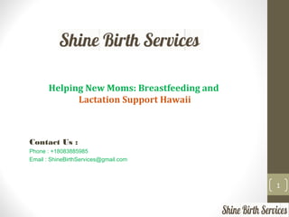 Helping New Moms: Breastfeeding and
Lactation Support Hawaii
Contact Us :
Phone : +18083885985
Email : ShineBirthServices@gmail.com
1
 