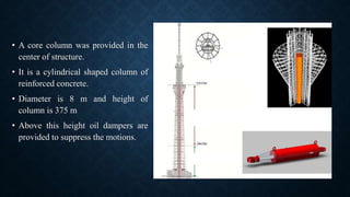 • A core column was provided in the
center of structure.
• It is a cylindrical shaped column of
reinforced concrete.
• Diameter is 8 m and height of
column is 375 m
• Above this height oil dampers are
provided to suppress the motions.
 