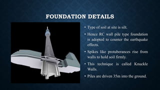 FOUNDATION DETAILS
• Type of soil at site is silt.
• Hence RC wall pile type foundation
is adopted to counter the earthquake
effects.
• Spikes like protuberances rise from
walls to hold soil firmly.
• This technique is called Knuckle
Walls.
• Piles are driven 35m into the ground.
 