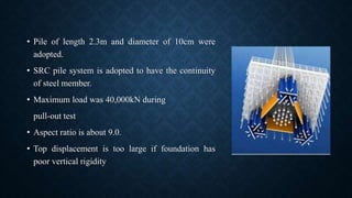 • Pile of length 2.3m and diameter of 10cm were
adopted.
• SRC pile system is adopted to have the continuity
of steel member.
• Maximum load was 40,000kN during
pull-out test
• Aspect ratio is about 9.0.
• Top displacement is too large if foundation has
poor vertical rigidity
 