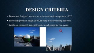 DESIGN CRITERIA
• Tower was designed to resist up to the earthquake magnitude of 7.3
• The wind speeds at height of 600m were measured using balloons.
• Winds are measured using ultrasonic wind gauge for two years.
 
