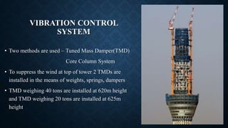 VIBRATION CONTROL
SYSTEM
• Two methods are used – Tuned Mass Damper(TMD)
Core Column System
• To suppress the wind at top of tower 2 TMDs are
installed in the means of weights, springs, dampers
• TMD weighing 40 tons are installed at 620m height
and TMD weighing 20 tons are installed at 625m
height
 