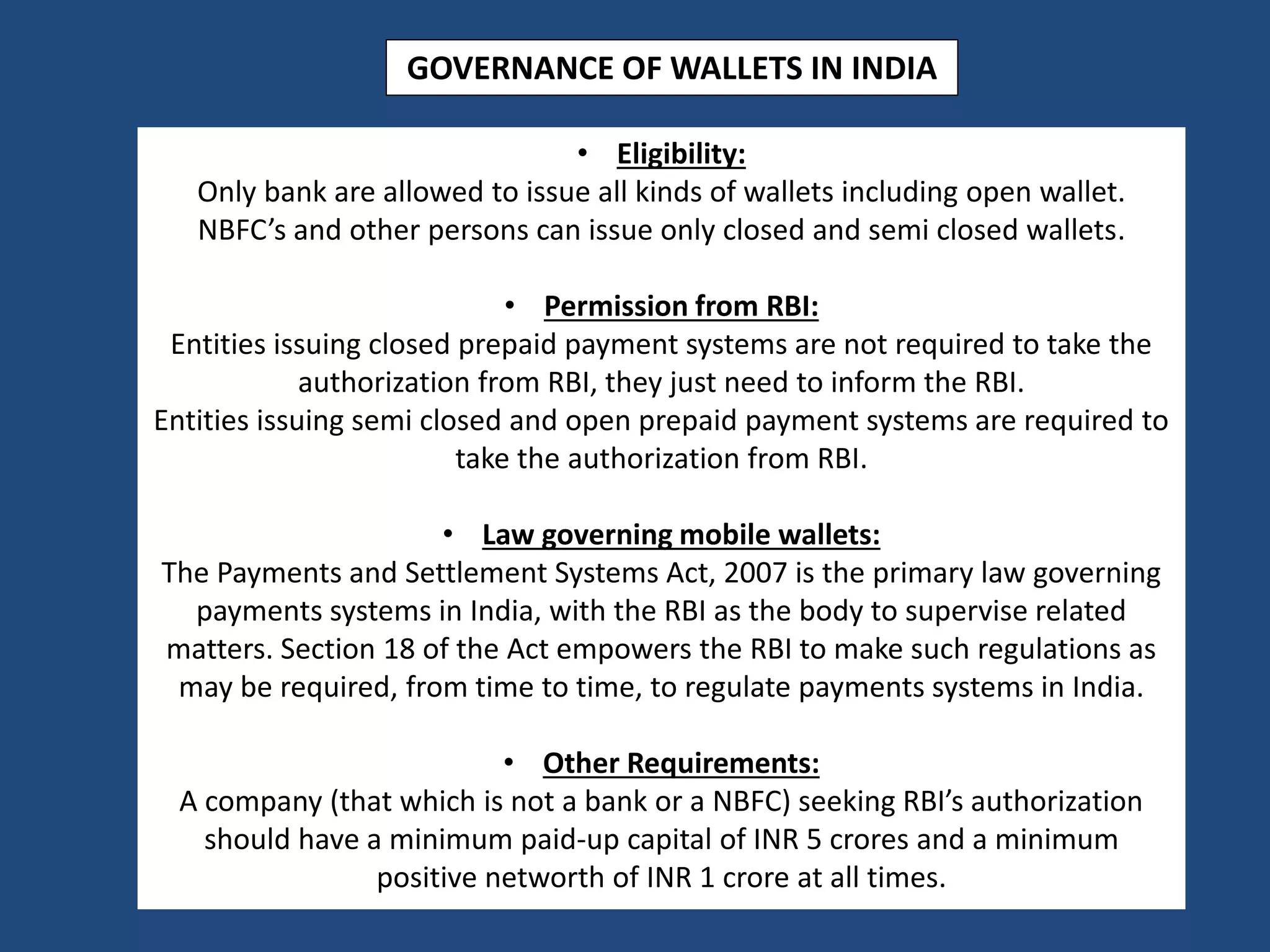 • Eligibility:
Only bank are allowed to issue all kinds of wallets including open wallet.
NBFC’s and other persons can issue only closed and semi closed wallets.
• Permission from RBI:
Entities issuing closed prepaid payment systems are not required to take the
authorization from RBI, they just need to inform the RBI.
Entities issuing semi closed and open prepaid payment systems are required to
take the authorization from RBI.
• Law governing mobile wallets:
The Payments and Settlement Systems Act, 2007 is the primary law governing
payments systems in India, with the RBI as the body to supervise related
matters. Section 18 of the Act empowers the RBI to make such regulations as
may be required, from time to time, to regulate payments systems in India.
• Other Requirements:
A company (that which is not a bank or a NBFC) seeking RBI’s authorization
should have a minimum paid-up capital of INR 5 crores and a minimum
positive networth of INR 1 crore at all times.
GOVERNANCE OF WALLETS IN INDIA
 