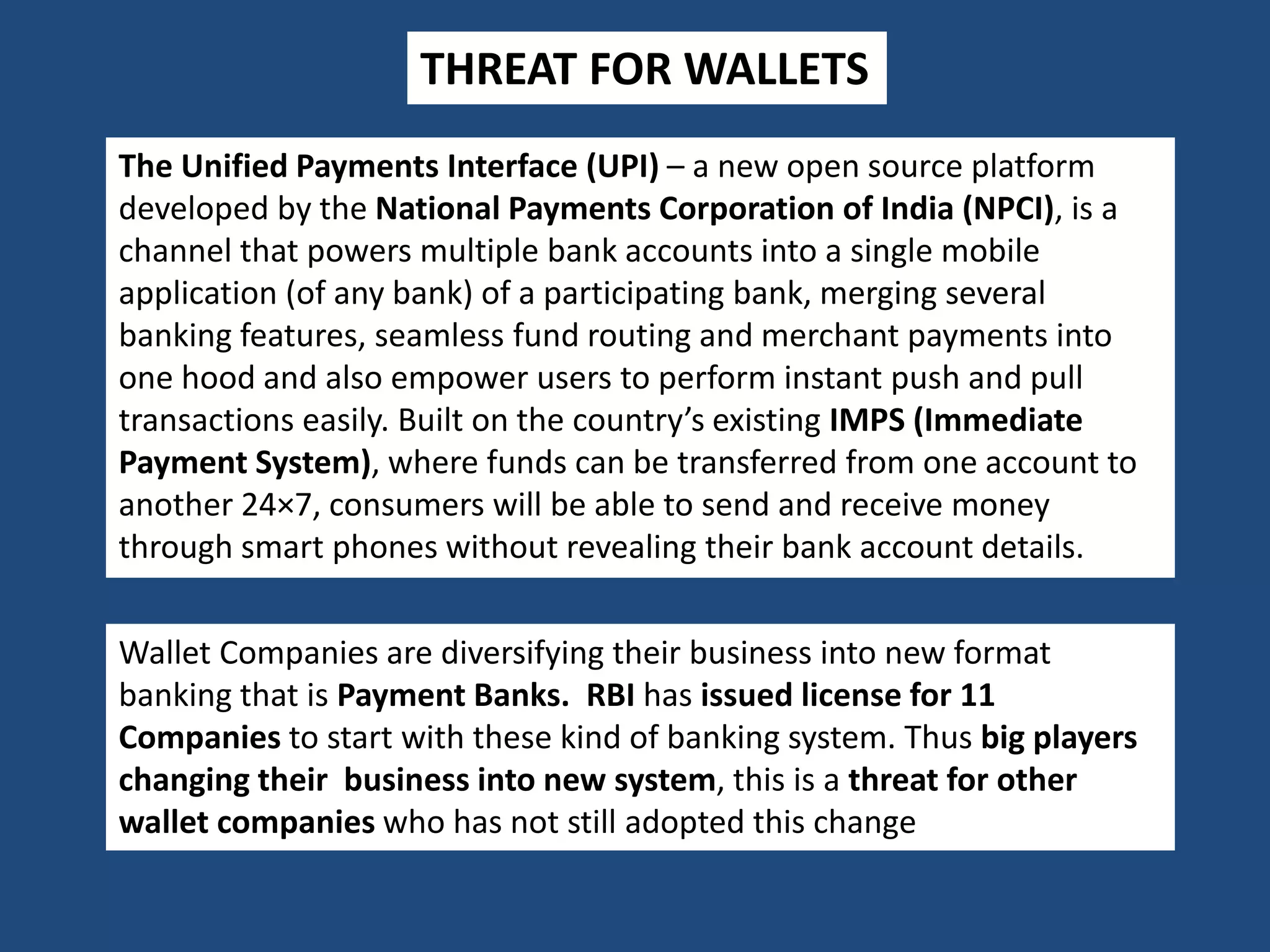 THREAT FOR WALLETS
The Unified Payments Interface (UPI) – a new open source platform
developed by the National Payments Corporation of India (NPCI), is a
channel that powers multiple bank accounts into a single mobile
application (of any bank) of a participating bank, merging several
banking features, seamless fund routing and merchant payments into
one hood and also empower users to perform instant push and pull
transactions easily. Built on the country’s existing IMPS (Immediate
Payment System), where funds can be transferred from one account to
another 24×7, consumers will be able to send and receive money
through smart phones without revealing their bank account details.
Wallet Companies are diversifying their business into new format
banking that is Payment Banks. RBI has issued license for 11
Companies to start with these kind of banking system. Thus big players
changing their business into new system, this is a threat for other
wallet companies who has not still adopted this change
 