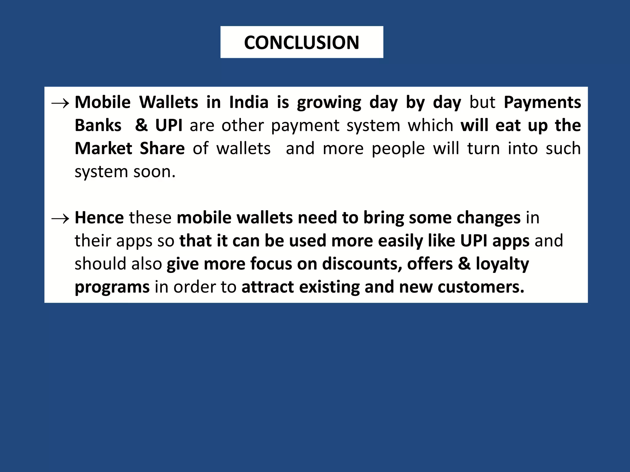 CONCLUSION
 Mobile Wallets in India is growing day by day but Payments
Banks & UPI are other payment system which will eat up the
Market Share of wallets and more people will turn into such
system soon.
 Hence these mobile wallets need to bring some changes in
their apps so that it can be used more easily like UPI apps and
should also give more focus on discounts, offers & loyalty
programs in order to attract existing and new customers.
 