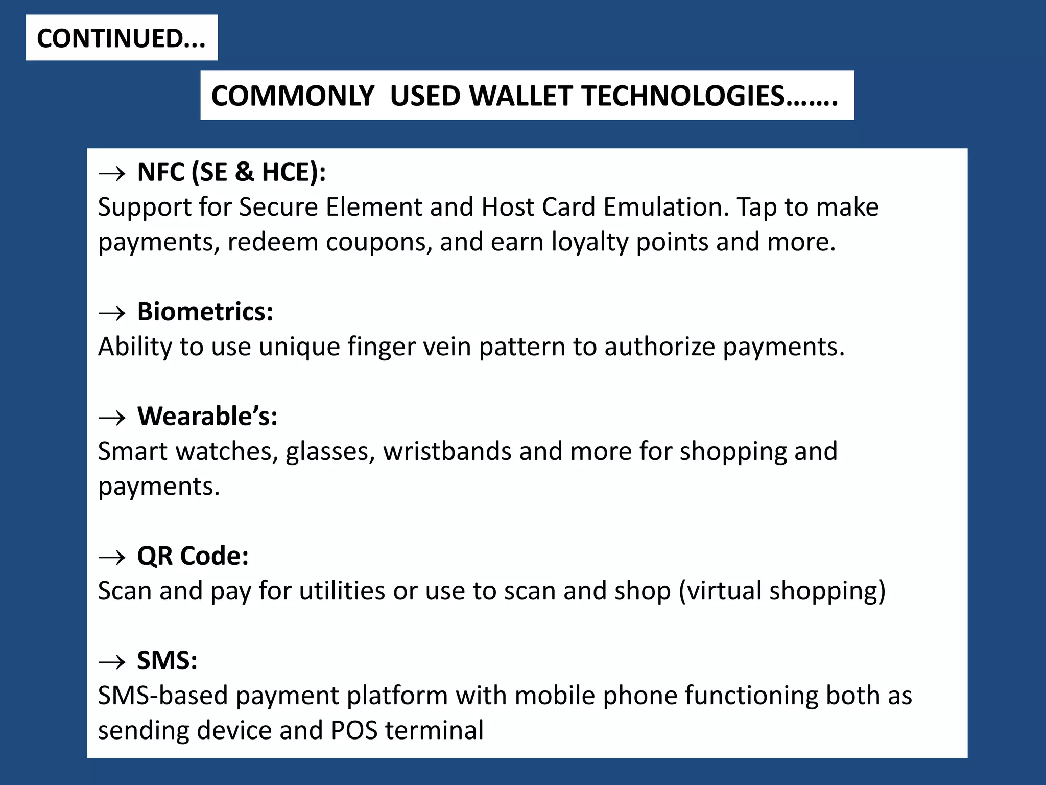 CONTINUED...
 NFC (SE & HCE):
Support for Secure Element and Host Card Emulation. Tap to make
payments, redeem coupons, and earn loyalty points and more.
 Biometrics:
Ability to use unique finger vein pattern to authorize payments.
 Wearable’s:
Smart watches, glasses, wristbands and more for shopping and
payments.
 QR Code:
Scan and pay for utilities or use to scan and shop (virtual shopping)
 SMS:
SMS-based payment platform with mobile phone functioning both as
sending device and POS terminal
COMMONLY USED WALLET TECHNOLOGIES…….
 