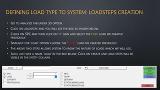 DEFINING LOAD TYPE TO SYSTEM: LOADSTEPS CREATION
• GO TO ANALYSIS TAB UNDER 3D OPTION.
• CLICK ON LOADSTEPS AND YOU WILL SEE THE BOX AS SHOWN BELOW.
• CHECK ON SPC AND THEN CLICK ON ‘=‘ SIGN AND SELECT THE FIXED LOAD WE CREATED
PREVIOUSLY.
• SIMILARLY FOR ‘LOAD’ OPTION CHOOSE THE ‘FORCE’ LOAD WE CREATED PREVIOUSLY.
• THE ABOVE TWO STEPS ALLOWS SYSTEM TO KNOW THE NATURE OF LOADS WHICH WE WILL USE.
• ALSO, JUST GIVE A NAME ‘LOAD’ IN THE BOX BELOW. CLICK ON CREATE AND LOAD STEPS WILL BE
VISIBLE IN THE ENTITY COLUMN.
 