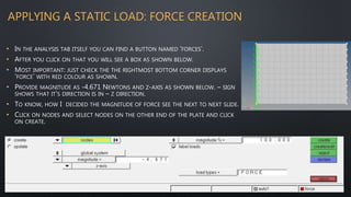 APPLYING A STATIC LOAD: FORCE CREATION
• IN THE ANALYSIS TAB ITSELF YOU CAN FIND A BUTTON NAMED ‘FORCES’.
• AFTER YOU CLICK ON THAT YOU WILL SEE A BOX AS SHOWN BELOW.
• MOST IMPORTANT: JUST CHECK THE THE RIGHTMOST BOTTOM CORNER DISPLAYS
‘FORCE’ WITH RED COLOUR AS SHOWN.
• PROVIDE MAGNITUDE AS -4.671 NEWTONS AND Z-AXIS AS SHOWN BELOW. – SIGN
SHOWS THAT IT’S DIRECTION IS IN – Z DIRECTION.
• TO KNOW, HOW I DECIDED THE MAGNITUDE OF FORCE SEE THE NEXT TO NEXT SLIDE.
• CLICK ON NODES AND SELECT NODES ON THE OTHER END OF THE PLATE AND CLICK
ON CREATE.
 