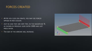 FORCES CREATED
• AFTER YOU CLICK ON CREATE, YOU MAY SEE FORCES
APPLIED IN RED COLOUR.
• JUST IN CASE THEY ARE VERY TINY, IN THE MAGNITUDE %
AS SHOWN IN PREVIOUS SLIDE ENTER 1000 AND JUST
PRESS ENTER.
• THE SIZE OF THE ARROWS WILL INCREASE.
 