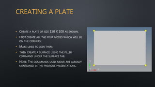 • CREATE A PLATE OF SIZE 150 X 100 AS SHOWN.
• FIRST CREATE ALL THE FOUR NODES WHICH WILL BE
ON THE CORNERS.
• MAKE LINES TO JOIN THEM.
• THEN CREATE A SURFACE USING THE FILLER
COMMAND UNDER THE SURFACE TAB.
• NOTE: THE COMMANDS USED ABOVE ARE ALREADY
MENTIONED IN THE PREVIOUS PRESENTATIONS.
CREATING A PLATE
 