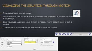 VISUALIZING THE SITUATION THROUGH MOTION
• CLICK ON DEFORMED ICON AS SHOWN.
• IN VALUE OPTION TYPE 10. THIS ACTUALLY SCALES VALUE OF DEFORMATION SO THAT IT IS VISIBLE
IN THE MOTION.
• SINCE WE APPLIED A VERY LESS LOAD, IT MIGHT BE POSSIBLE THAT IT DOES’NT SHOW UP IN THE
MOTION.
• CLICK ON APPLY. NOW CLICK ON THE PLAY BUTTON TO VIEW THE MOTION.
 