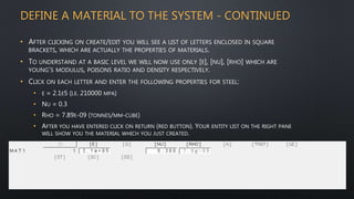 DEFINE A MATERIAL TO THE SYSTEM - CONTINUED
• AFTER CLICKING ON CREATE/EDIT YOU WILL SEE A LIST OF LETTERS ENCLOSED IN SQUARE
BRACKETS, WHICH ARE ACTUALLY THE PROPERTIES OF MATERIALS.
• TO UNDERSTAND AT A BASIC LEVEL WE WILL NOW USE ONLY [E], [NU], [RHO] WHICH ARE
YOUNG’S MODULUS, POISONS RATIO AND DENSITY RESPECTIVELY.
• CLICK ON EACH LETTER AND ENTER THE FOLLOWING PROPERTIES FOR STEEL:
• E = 2.1E5 (I.E. 210000 MPA)
• NU = 0.3
• RHO = 7.89E-09 (TONNES/MM-CUBE)
• AFTER YOU HAVE ENTERED CLICK ON RETURN (RED BUTTON). YOUR ENTITY LIST ON THE RIGHT PANE
WILL SHOW YOU THE MATERIAL WHICH YOU JUST CREATED.
 