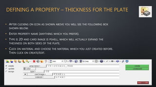 DEFINING A PROPERTY – THICKNESS FOR THE PLATE
• AFTER CLICKING ON ICON AS SHOWN ABOVE YOU WILL SEE THE FOLLOWING BOX
SHOWN BELOW.
• ENTER PROPERTY NAME (ANYTHING WHICH YOU PREFER).
• TYPE IS 2D AND CARD IMAGE IS PSHELL, WHICH WILL ACTUALLY EXPAND THE
THICKNESS ON BOTH SIDES OF THE PLATE.
• CLICK ON MATERIAL AND CHOOSE THE MATERIAL WHICH YOU JUST CREATED BEFORE.
THEN CLICK ON CREATE/EDIT.
 