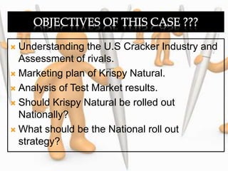  Understanding the U.S Cracker Industry and
Assessment of rivals.
 Marketing plan of Krispy Natural.
 Analysis of Test Market results.
 Should Krispy Natural be rolled out
Nationally?
 What should be the National roll out
strategy?
 