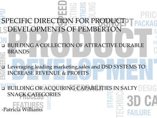SPECIFIC DIRECTION FOR PRODUCT
DEVELOPMENTS OF PEMBERTON
 BUILDING A COLLECTION OF ATTRACTIVE DURABLE
BRANDS
 Leveraging leading marketing,sales and DSD SYSTEMS TO
INCREASE REVENUE & PROFITS
 BUILDING OR ACQUIRING CAPABILITIES IN SALTY
SNACK CATEGORIES
-Patricia Williams
 