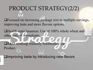 PRODUCT STRATEGY(2/2)
Focused on increasing package size to multiple servings,
improving taste and more flavour options.
Health consciousness: Use of 100% whole wheat and
other natural ingredients.
R&D working tirelessly reformulate the
Product.
Improving taste by introducing new flavors
 