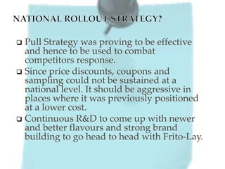  Pull Strategy was proving to be effective
and hence to be used to combat
competitors response.
 Since price discounts, coupons and
sampling could not be sustained at a
national level. It should be aggressive in
places where it was previously positioned
at a lower cost.
 Continuous R&D to come up with newer
and better flavours and strong brand
building to go head to head with Frito-Lay.
 