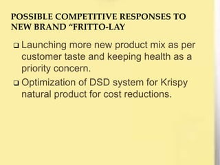  Launching more new product mix as per
customer taste and keeping health as a
priority concern.
 Optimization of DSD system for Krispy
natural product for cost reductions.
POSSIBLE COMPETITIVE RESPONSES TO
NEW BRAND “FRITTO-LAY
 