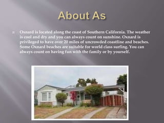  Oxnard is located along the coast of Southern California. The weather
is cool and dry and you can always count on sunshine. Oxnard is
privileged to have over 20 miles of uncrowded coastline and beaches.
Some Oxnard beaches are suitable for world class surfing. You can
always count on having fun with the family or by yourself.
 