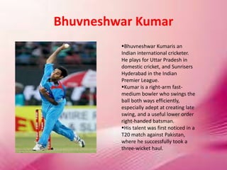 Bhuvneshwar Kumar
Bhuvneshwar Kumaris an
Indian international cricketer.
He plays for Uttar Pradesh in
domestic cricket, and Sunrisers
Hyderabad in the Indian
Premier League.
Kumar is a right-arm fast-
medium bowler who swings the
ball both ways efficiently,
especially adept at creating late
swing, and a useful lower order
right-handed batsman.
His talent was first noticed in a
T20 match against Pakistan,
where he successfully took a
three-wicket haul.
 