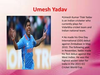Umesh Yadav
Umesh Kumar Tilak Yadav
is an Indian cricketer who
currently plays for
Vidarbha cricket team and
Indian national team.
 He made his One Day
International (ODI) debut
against Zimbabwe in May
2010. The following year,
in November, Yadav made
his Test debut against the
West Indies. He was the
highest wicket taker for
India in the 2015 ICC
Cricket World Cup.
 