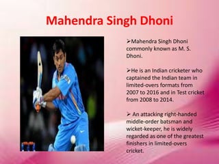 Mahendra Singh Dhoni
Mahendra Singh Dhoni
commonly known as M. S.
Dhoni.
He is an Indian cricketer who
captained the Indian team in
limited-overs formats from
2007 to 2016 and in Test cricket
from 2008 to 2014.
 An attacking right-handed
middle-order batsman and
wicket-keeper, he is widely
regarded as one of the greatest
finishers in limited-overs
cricket.
 